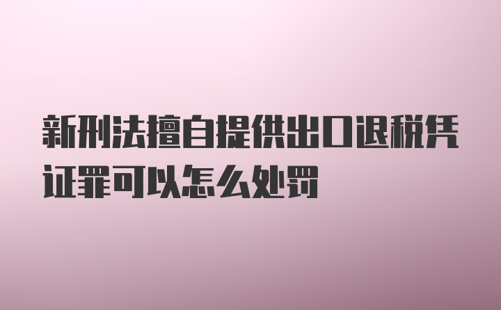 新刑法擅自提供出口退税凭证罪可以怎么处罚