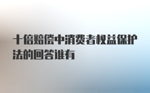 十倍赔偿中消费者权益保护法的回答谁有