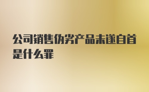 公司销售伪劣产品未遂自首是什么罪