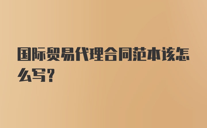 国际贸易代理合同范本该怎么写？