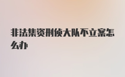 非法集资刑侦大队不立案怎么办