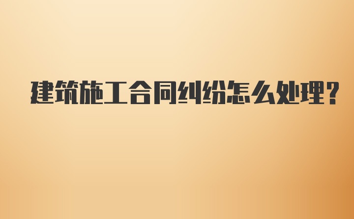 建筑施工合同纠纷怎么处理？