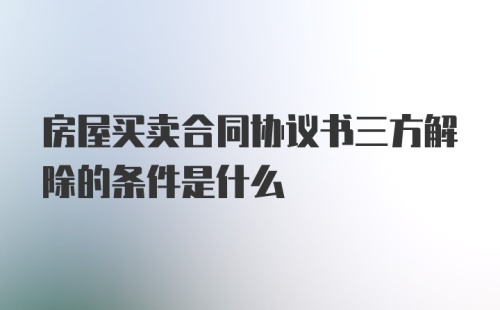 房屋买卖合同协议书三方解除的条件是什么