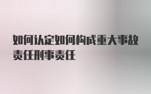 如何认定如何构成重大事故责任刑事责任