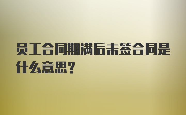 员工合同期满后未签合同是什么意思？