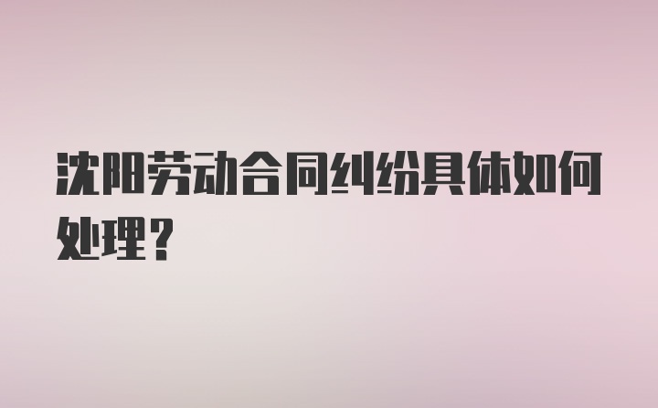 沈阳劳动合同纠纷具体如何处理？