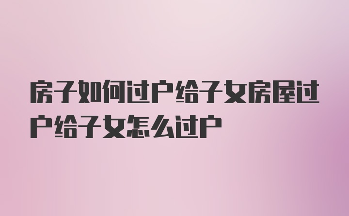 房子如何过户给子女房屋过户给子女怎么过户