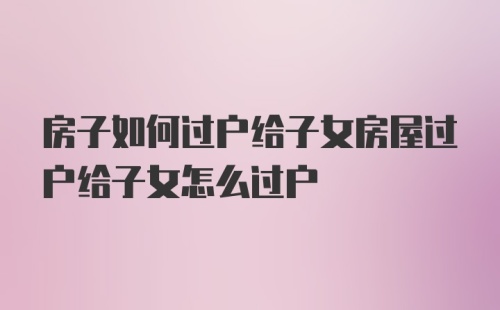 房子如何过户给子女房屋过户给子女怎么过户