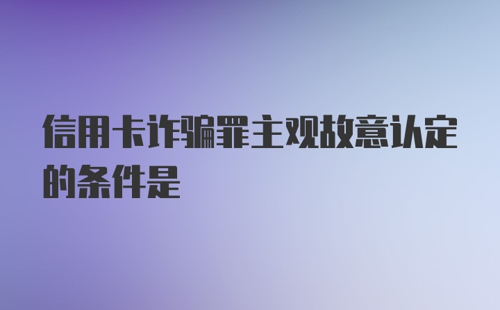 信用卡诈骗罪主观故意认定的条件是