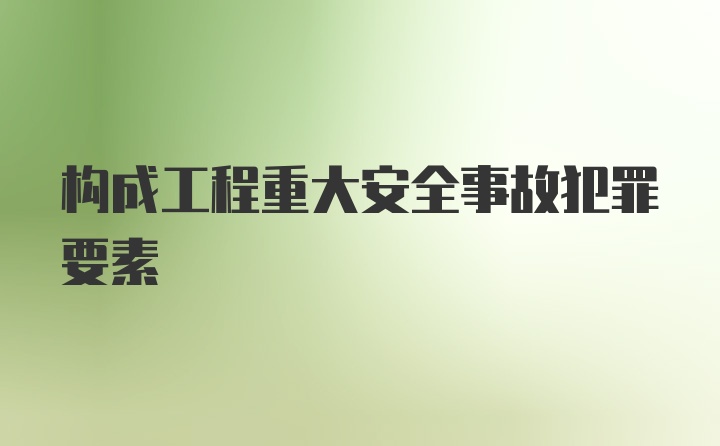 构成工程重大安全事故犯罪要素