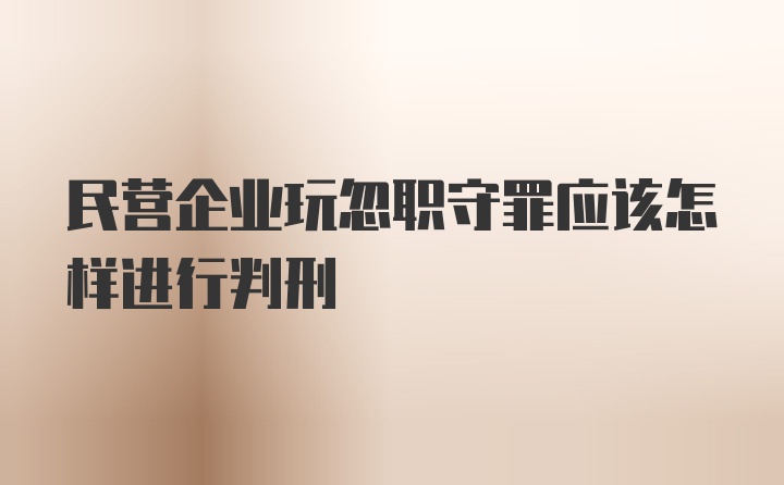 民营企业玩忽职守罪应该怎样进行判刑