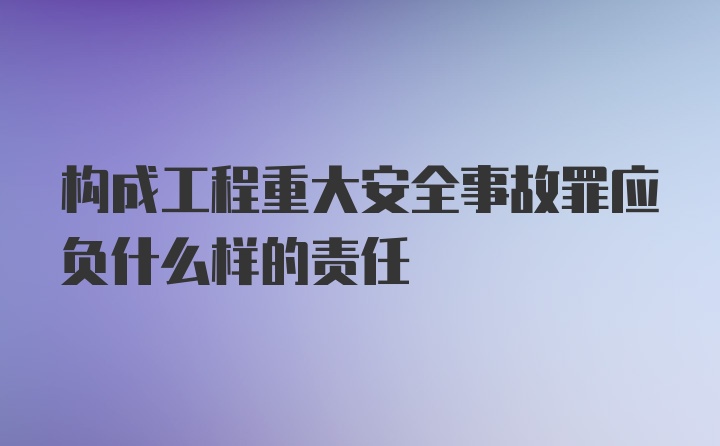 构成工程重大安全事故罪应负什么样的责任