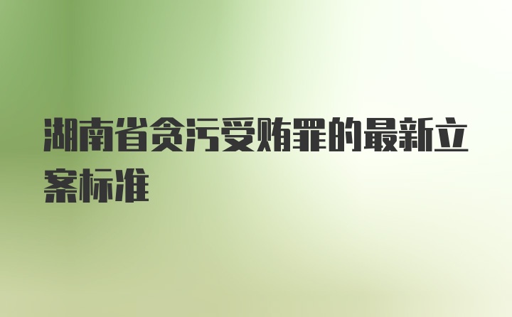 湖南省贪污受贿罪的最新立案标准