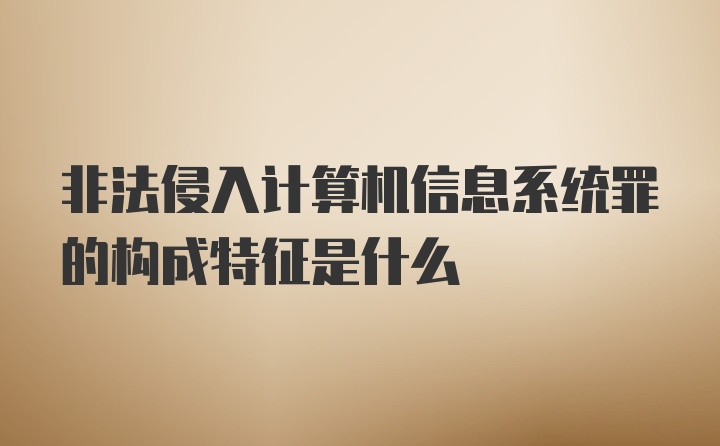 非法侵入计算机信息系统罪的构成特征是什么