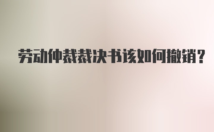 劳动仲裁裁决书该如何撤销?