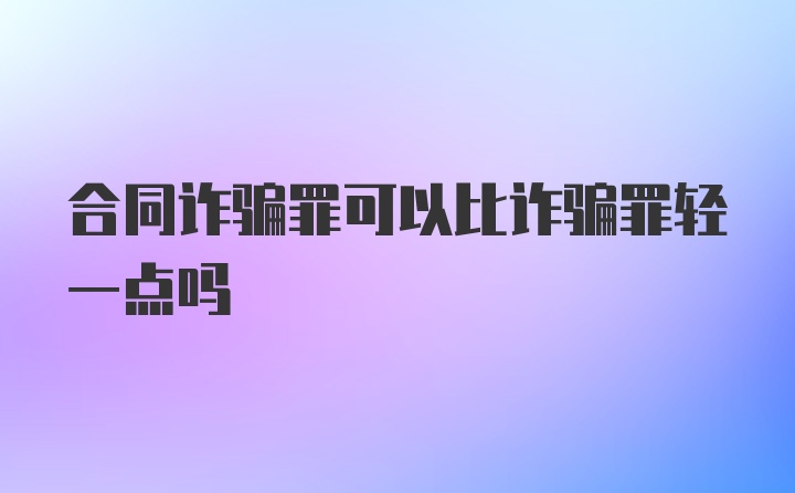 合同诈骗罪可以比诈骗罪轻一点吗