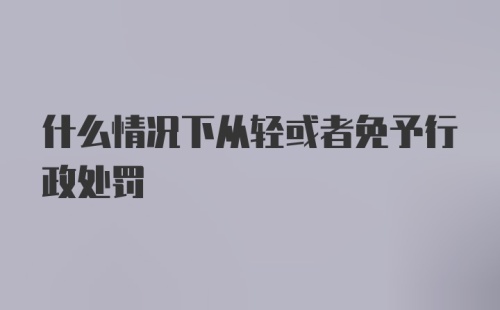 什么情况下从轻或者免予行政处罚