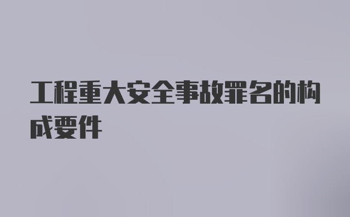 工程重大安全事故罪名的构成要件