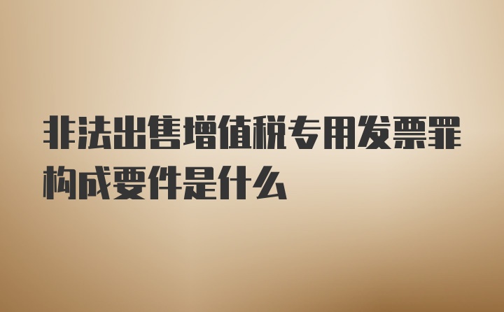 非法出售增值税专用发票罪构成要件是什么