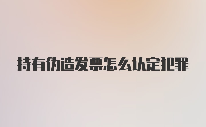 持有伪造发票怎么认定犯罪