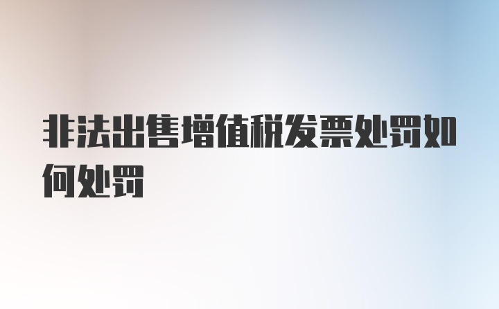 非法出售增值税发票处罚如何处罚