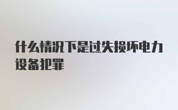 什么情况下是过失损坏电力设备犯罪