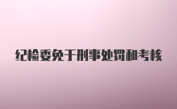 纪检委免于刑事处罚和考核