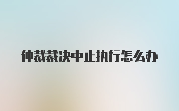 仲裁裁决中止执行怎么办