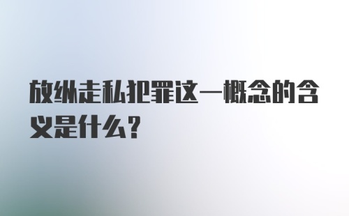 放纵走私犯罪这一概念的含义是什么？