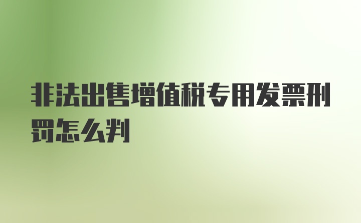 非法出售增值税专用发票刑罚怎么判