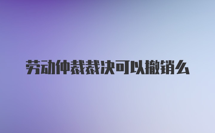 劳动仲裁裁决可以撤销么