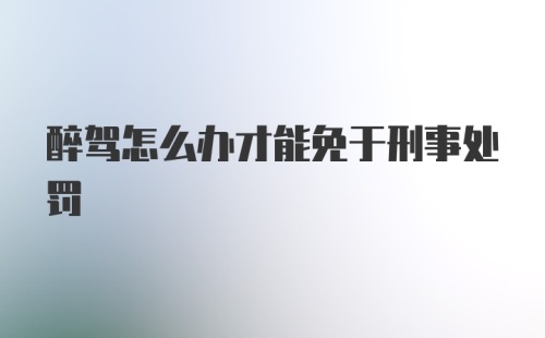 醉驾怎么办才能免于刑事处罚