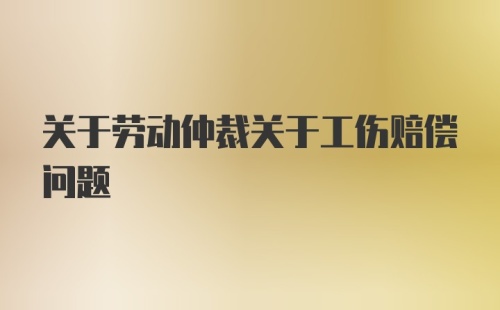 关于劳动仲裁关于工伤赔偿问题