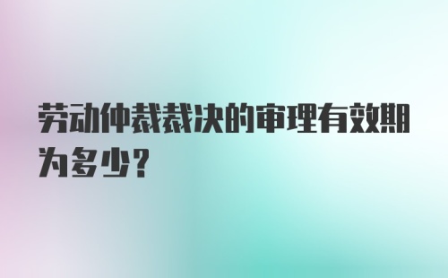 劳动仲裁裁决的审理有效期为多少？