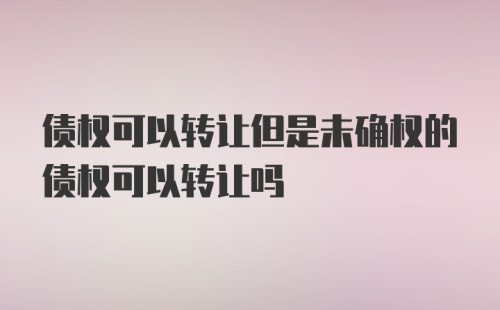 债权可以转让但是未确权的债权可以转让吗