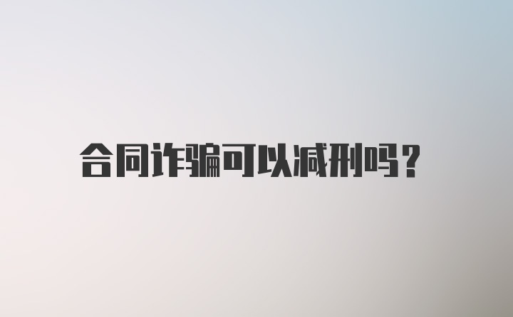 合同诈骗可以减刑吗?