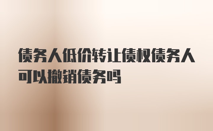 债务人低价转让债权债务人可以撤销债务吗