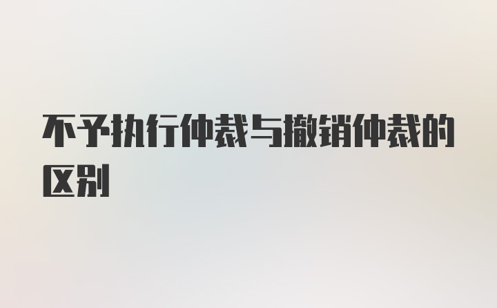 不予执行仲裁与撤销仲裁的区别