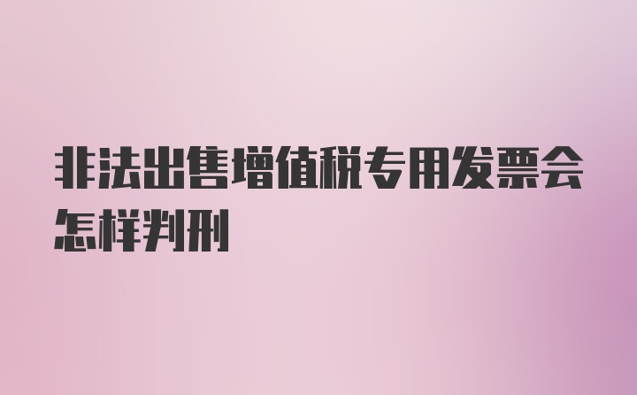 非法出售增值税专用发票会怎样判刑