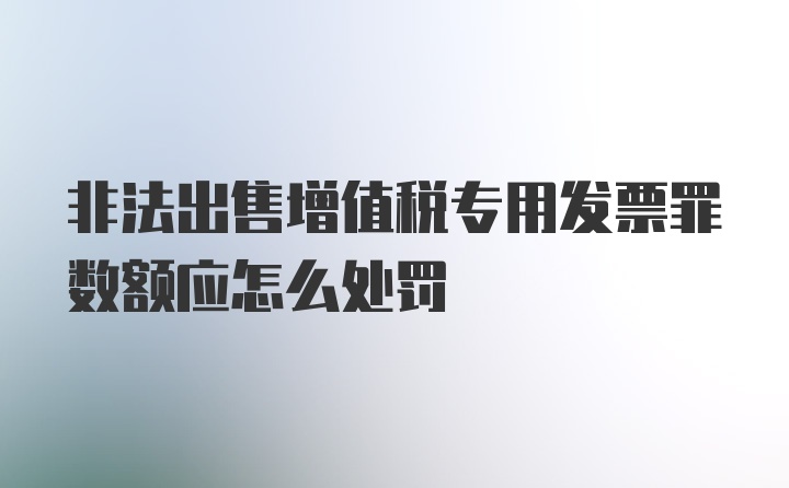 非法出售增值税专用发票罪数额应怎么处罚