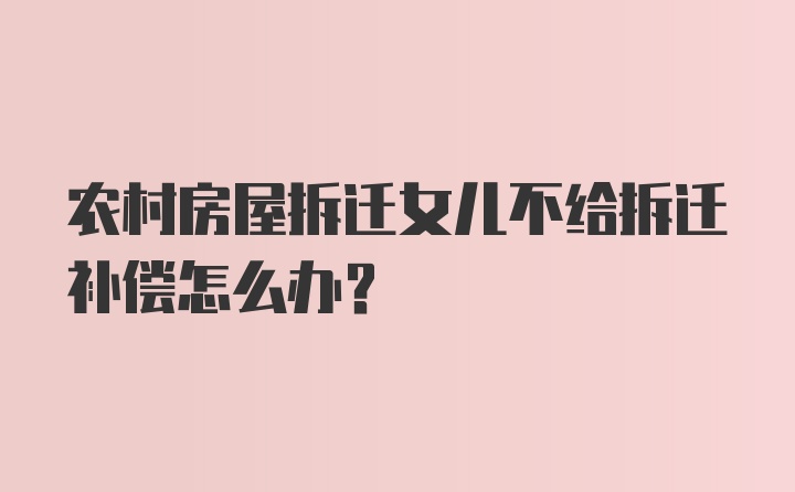 农村房屋拆迁女儿不给拆迁补偿怎么办？