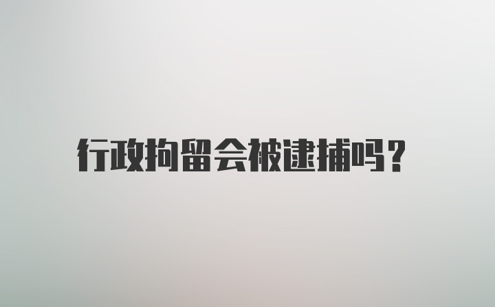 行政拘留会被逮捕吗？