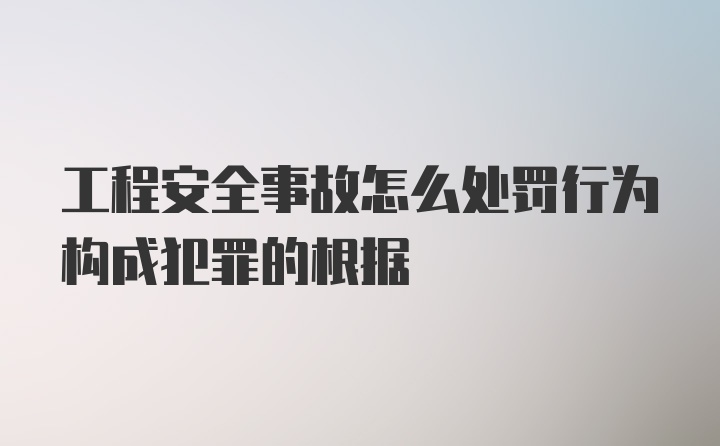 工程安全事故怎么处罚行为构成犯罪的根据