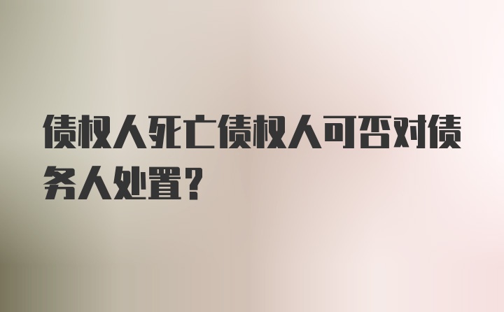 债权人死亡债权人可否对债务人处置？