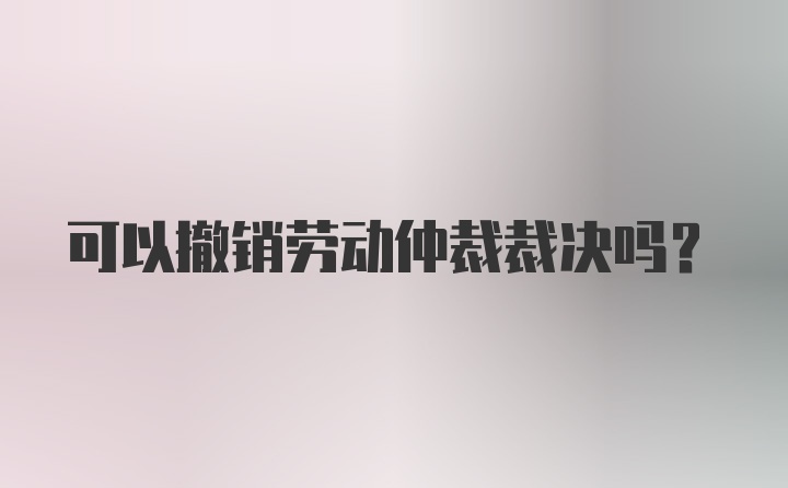 可以撤销劳动仲裁裁决吗？