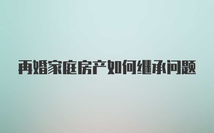 再婚家庭房产如何继承问题