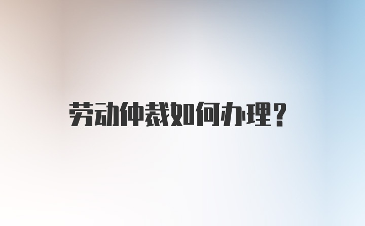 劳动仲裁如何办理？