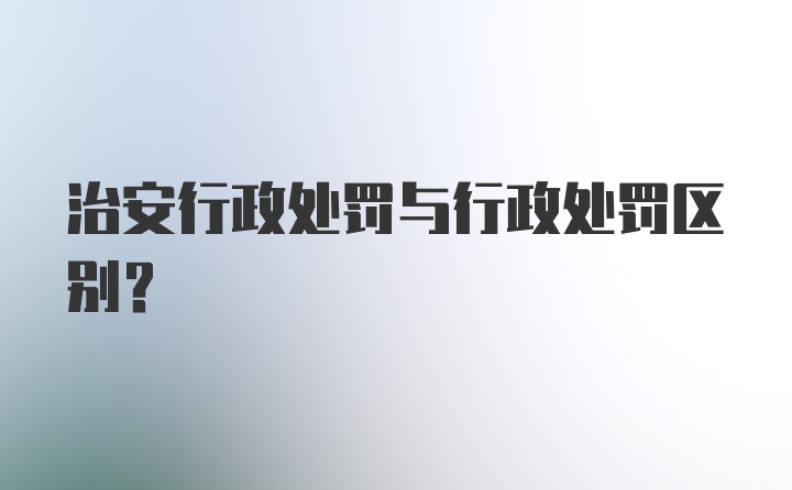 治安行政处罚与行政处罚区别?