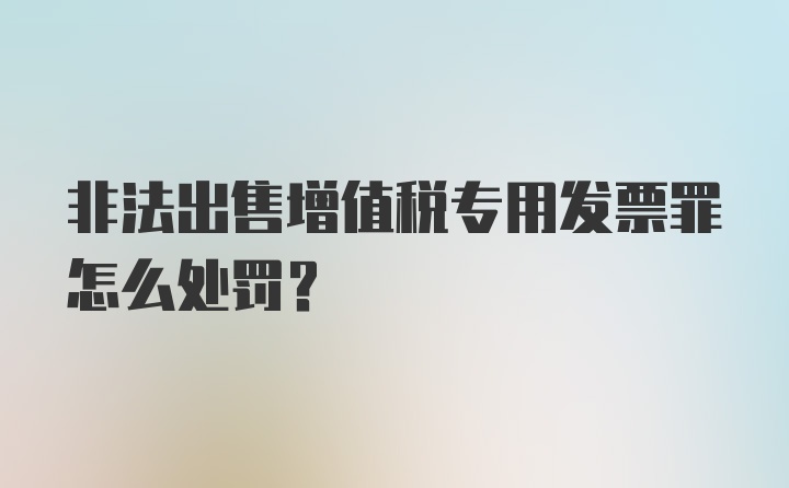 非法出售增值税专用发票罪怎么处罚？