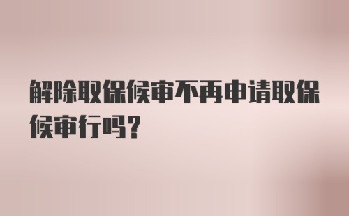 解除取保候审不再申请取保候审行吗？